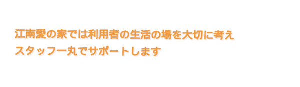 江南愛の家では利用者の生活の場を大切に考え、スタッフ一丸でサポートします
